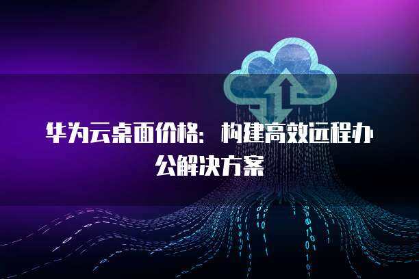 華為遠程辦公桌面方案 云服務重塑高效工作新范式